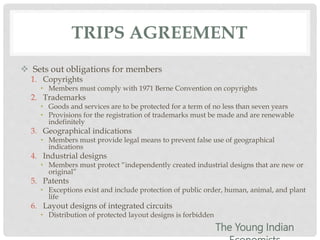 TRIPS AGREEMENT
 Sets out obligations for members
1. Copyrights
• Members must comply with 1971 Berne Convention on copyrights
2. Trademarks
• Goods and services are to be protected for a term of no less than seven years
• Provisions for the registration of trademarks must be made and are renewable
indefinitely
3. Geographical indications
• Members must provide legal means to prevent false use of geographical
indications
4. Industrial designs
• Members must protect “independently created industrial designs that are new or
original”
5. Patents
• Exceptions exist and include protection of public order, human, animal, and plant
life
6. Layout designs of integrated circuits
• Distribution of protected layout designs is forbidden
The Young Indian
 