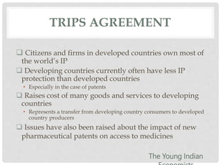 TRIPS AGREEMENT
 Citizens and firms in developed countries own most of
the world’s IP
 Developing countries currently often have less IP
protection than developed countries
• Especially in the case of patents
 Raises cost of many goods and services to developing
countries
• Represents a transfer from developing country consumers to developed
country producers
 Issues have also been raised about the impact of new
pharmaceutical patents on access to medicines
The Young Indian
 
