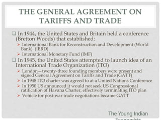 THE GENERAL AGREEMENT ON
TARIFFS AND TRADE
 In 1944, the United States and Britain held a conference
(Bretton Woods) that established:
 International Bank for Reconstruction and Development (World
Bank) (IBRD)
 International Monetary Fund (IMF)
 In 1945, the United States attempted to launch idea of an
International Trade Organization (ITO)
 London—twenty-three founding members were present and
signed General Agreement on Tariffs and Trade (GATT)
 In 1948 ITO charter was agreed to at a United Nations Conference
 In 1950 US announced it would not seek US Congressional
ratification of Havana Charter, effectively terminating ITO plan
 Vehicle for post-war trade negotiations became GATT
The Young Indian
 