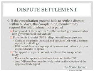 DISPUTE SETTLEMENT
 If the consultation process fails to settle a dispute
within 60 days, the complaining member may
request the establishment of a panel
 Composed of three or five “well-qualified governmental or
non-governmental individuals”
 Function is to assist DSB in dispute settlement process
• Consults the parties involved and provides DSB with a written
report of its findings
• DSB has 60 days to adopt report by consensus unless a party to
dispute decides to appeal
 The appeal of a panel report is referred to an appellate
body
• Reviews the appeal and submits its report to the DSB
• Any DSB member can effectively insist on the adoption of the
appellate body report
The Young Indian
 