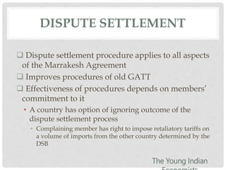 DISPUTE SETTLEMENT
 Dispute settlement procedure applies to all aspects
of the Marrakesh Agreement
 Improves procedures of old GATT
 Effectiveness of procedures depends on members’
commitment to it
• A country has option of ignoring outcome of the
dispute settlement process
• Complaining member has right to impose retaliatory tariffs on
a volume of imports from the other country determined by the
DSB
The Young Indian
 