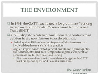 THE ENVIRONMENT
 In 1991, the GATT reactivated a long-dormant Working
Group on Environmental Measures and International
Trade (EMIT)
 GATT dispute resolution panel issued its controversial
opinion in the now-famous tuna-dolphin case
 Ruled against US law banning imports of Mexican tuna that
involved dolphin-unsafe fishing practices
Argued import ban violated general prohibition against quotas
and United States had not attempted to negotiate cooperative
agreements on dolphin-safe tuna fishing
• US environmental community reacted strongly against the GATT
panel ruling, casting the GATT as anti-environment
The Young Indian
 