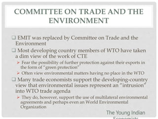 COMMITTEE ON TRADE AND THE
ENVIRONMENT
 EMIT was replaced by Committee on Trade and the
Environment
 Most developing country members of WTO have taken
a dim view of the work of CTE
 Fear the possibility of further protection against their exports in
the form of “green protection”
 Often view environmental matters having no place in the WTO
 Many trade economists support the developing-country
view that environmental issues represent an “intrusion”
into WTO trade agenda
 They do, however, support the use of multilateral environmental
agreements and perhaps even an World Environmental
Organization
The Young Indian
 