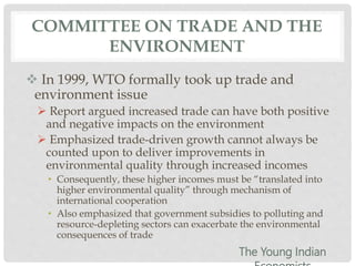COMMITTEE ON TRADE AND THE
ENVIRONMENT
 In 1999, WTO formally took up trade and
environment issue
 Report argued increased trade can have both positive
and negative impacts on the environment
 Emphasized trade-driven growth cannot always be
counted upon to deliver improvements in
environmental quality through increased incomes
• Consequently, these higher incomes must be “translated into
higher environmental quality” through mechanism of
international cooperation
• Also emphasized that government subsidies to polluting and
resource-depleting sectors can exacerbate the environmental
consequences of trade
The Young Indian
 