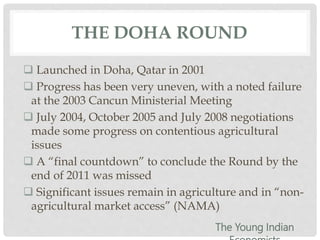THE DOHA ROUND
 Launched in Doha, Qatar in 2001
 Progress has been very uneven, with a noted failure
at the 2003 Cancun Ministerial Meeting
 July 2004, October 2005 and July 2008 negotiations
made some progress on contentious agricultural
issues
 A “final countdown” to conclude the Round by the
end of 2011 was missed
 Significant issues remain in agriculture and in “non-
agricultural market access” (NAMA)
The Young Indian
 