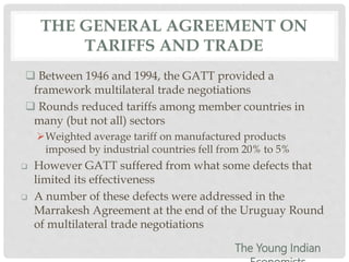 THE GENERAL AGREEMENT ON
TARIFFS AND TRADE
 Between 1946 and 1994, the GATT provided a
framework multilateral trade negotiations
 Rounds reduced tariffs among member countries in
many (but not all) sectors
Weighted average tariff on manufactured products
imposed by industrial countries fell from 20% to 5%
 However GATT suffered from what some defects that
limited its effectiveness
 A number of these defects were addressed in the
Marrakesh Agreement at the end of the Uruguay Round
of multilateral trade negotiations
The Young Indian
 