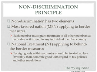 NON-DISCRIMINATION
PRINCIPLE
 Non-discrimination has two elements
 Most-favored nation (MFN) applying to border
measures
 Each member must grant treatment to all other members as
favorable as it extend to any individual member country
 National Treatment (NT) applying to behind-
the-border measures
 Foreign goods within a country should be treated no less
favorably than domestic good with regard to tax policies
and other regulations
The Young Indian
 