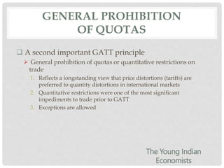 GENERAL PROHIBITION
OF QUOTAS
 A second important GATT principle
 General prohibition of quotas or quantitative restrictions on
trade
1. Reflects a longstanding view that price distortions (tariffs) are
preferred to quantity distortions in international markets
2. Quantitative restrictions were one of the most significant
impediments to trade prior to GATT
3. Exceptions are allowed
The Young Indian
Economists
 