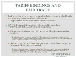 TARIFF BINDINGS AND
FAIR TRADE
 Tariffs are bound at an agreed-upon level often above applied levels
 Levels may not be increased in the future
 Applied rates below bound rates may be increased
 GATT introduced stipulations with regard to subsidies,
countervailing duties, and antidumping duties
 Use of subsidies is not supposed to harm trading interests of other
members
• If subsidies cause “material injury” or “threat thereof” to a domestic industry of
another country, that country can apply countervailing duties or tariffs on its imports
of the product from the subsidizing country
 “Dumped goods are defined as exports sold below those charged by
the exporter in its domestic market
• It dumped goods cause “material injury” or “threat thereof” to a domestic industry
of another country, that country can apply anti-dumping duties or tariffs on its
imports of the product from the dumping country
The Young Indian
 