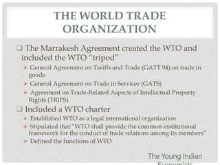 THE WORLD TRADE
ORGANIZATION
 The Marrakesh Agreement created the WTO and
included the WTO “tripod”
 General Agreement on Tariffs and Trade (GATT 94) on trade in
goods
 General Agreement on Trade in Services (GATS)
 Agreement on Trade-Related Aspects of Intellectual Property
Rights (TRIPS)
 Included a WTO charter
 Established WTO as a legal international organization
 Stipulated that “WTO shall provide the common institutional
framework for the conduct of trade relations among its members”
 Defined the functions of WTO
The Young Indian
 