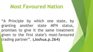 Most Favoured Nation
“A Principle by which one state, by
granting another state MFN status,
promises to give it the same treatment
given to the first state’s most-favoured
trading partner”. (Joshua.p.264)
 