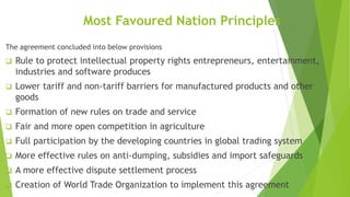 Most Favoured Nation Principles
The agreement concluded into below provisions
 Rule to protect intellectual property rights entrepreneurs, entertainment,
industries and software produces
 Lower tariff and non-tariff barriers for manufactured products and other
goods
 Formation of new rules on trade and service
 Fair and more open competition in agriculture
 Full participation by the developing countries in global trading system
 More effective rules on anti-dumping, subsidies and import safeguards
 A more effective dispute settlement process
 Creation of World Trade Organization to implement this agreement
 