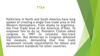 FTAA
Politicians in North and South America have long
spoken of creating a single free trade area in the
Western Hemisphere, from Alaska to Argentina-
the Free Trade Area of the Americas (FTAA). To
empower him to do so, President Clinton asked
congress in 1997 to reinstate fast-track
legislation. But democrats in Congress defeated
the measure, demanding that free trade
agreement include requirements for labour and
environment standards for other countries.
 
