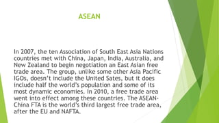 ASEAN
In 2007, the ten Association of South East Asia Nations
countries met with China, Japan, India, Australia, and
New Zealand to begin negotiation an East Asian free
trade area. The group, unlike some other Asia Pacific
IGOs, doesn’t include the United Sates, but it does
include half the world’s population and some of its
most dynamic economies. In 2010, a free trade area
went into effect among these countries. The ASEAN-
China FTA is the world’s third largest free trade area,
after the EU and NAFTA.
 