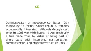 CIS
Commonwealth of Independence States (CIS)
formed by 12 former Soviet republic, remains
economically integrated, although Georgia quit
after its 2008 war with Russia. It was previously
a free trade zone by virtue of being part of
single state with integrated transportation,
communication, and other infrastructure links.
 