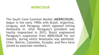 MERRCOSUR
The South Cone Common Market (MERRCOSUR),
begun in the early 1990s with Brazil, Argentina,
Uruguay, and Paraguay, which opposed letting
Venezuela in. after Paraguay’s president was
hastily impeached in 2012, Brazil engineered
Paraguay’s suspension from MERCOSUR for ten
months, during which Venezuela was admitted.
Chile, Bolivia, Colombia, Ecuador, and Peru have
joined as associate members.
 
