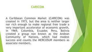 CARICOM
A Caribbean Common Market (CARICOM) was
created in 1973, but the area is neither larger
nor rich enough to make regional free trade a
very important accelerator of economic growth,
in 1969, Colombia, Ecuador, Peru, Bolivia
created a group non known as the Andean
Community of Nations, which had modest
success and counts the MERCOSUR members as
associate members.
 