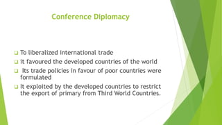 Conference Diplomacy
 To liberalized international trade
 it favoured the developed countries of the world
 Its trade policies in favour of poor countries were
formulated
 It exploited by the developed countries to restrict
the export of primary from Third World Countries.
 