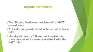Dispute Settlement
 The “Dispute Settlement Mechanism” of GATT
proved weak
 To handle complaints about violations of its trade
rules
 developed country followed such agricultural
trade policies which were inconsistent with the
GATT rules.
 
