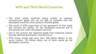 WTO and Third World Countries
 The third world countries being unable to produce
manufactured goods will not be able to compete with the
developed countries which produce finished goods.
 The result of WTO supervision of the agreement of free trade
will increase the market, for the developed countries and in
this process the under-developed countries
 And in this process the imported goods from industrial nations
thereby destroying domestic manufacturers.
 WTO treaty would add more than 200 billion dollars in the
world income, 174 billion dollar out of them would go the
developed countries.
 