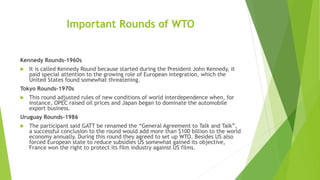 Important Rounds of WTO
Kennedy Rounds-1960s
 It is called Kennedy Round because started during the President John Kennedy, it
paid special attention to the growing role of European integration, which the
United States found somewhat threatening.
Tokyo Rounds-1970s
 This round adjusted rules of new conditions of world interdependence when, for
instance, OPEC raised oil prices and Japan began to dominate the automobile
export business.
Uruguay Rounds-1986
 The participant said GATT be renamed the “General Agreement to Talk and Talk”,
a successful conclusion to the round would add more than $100 billion to the world
economy annually. During this round they agreed to set up WTO. Besides US also
forced European state to reduce subsidies US somewhat gained its objective,
France won the right to protect its film industry against US films.
 