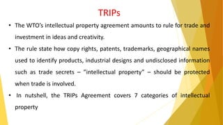 TRIPs
• The WTO’s intellectual property agreement amounts to rule for trade and
investment in ideas and creativity.
• The rule state how copy rights, patents, trademarks, geographical names
used to identify products, industrial designs and undisclosed information
such as trade secrets – ”intellectual property” – should be protected
when trade is involved.
• In nutshell, the TRIPs Agreement covers 7 categories of intellectual
property
 