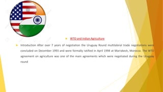  WTO and Indian Agriculture
 Introduction After over 7 years of negotiation the Uruguay Round multilateral trade negotiations were
concluded on December 1993 and were formally ratified in April 1994 at Marrakesh, Morocco. The WTO
agreement on agriculture was one of the main agreements which were negotiated during the Uruguay
round
 