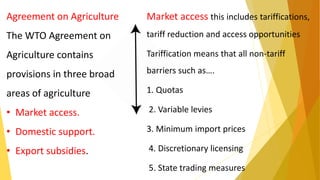 Market access this includes tariffications,
tariff reduction and access opportunities
Tariffication means that all non-tariff
barriers such as….
1. Quotas
2. Variable levies
3. Minimum import prices
4. Discretionary licensing
5. State trading measures
Agreement on Agriculture
The WTO Agreement on
Agriculture contains
provisions in three broad
areas of agriculture
• Market access.
• Domestic support.
• Export subsidies.
 