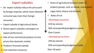 Export subsidies
• An export subsidy reduce the price paid
by foreign importer, which mean domestic
consumer pay more than foreign
consumer .
• Export subsidy in Agricultural Sector .
 Direct export subsidies contingent on
export performance
 Sale of non-commercial product on less
prices than domestic market
 Producer financed subsidy
 Cost reduction measures
• Some of agricultural product under 23
product groups, such as wheat, coarse grain,
sugar, beef, cheese and oilseeds.
• Rates of cut
◦ Developed countries
21% by volume
36% corresponding budgetary outlay
Over 6 years
◦ Developing countries
14% by volume
24% corresponding budgetary outlay
Over 10 years
 