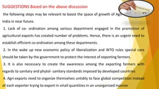 SUGGESTIONS Based on the above discussion
the following steps may be relevant to boost the space of growth of Agri-exports from
India in near future.
1. Lack of co- ordination among various department engaged in the promotion of
agricultural exports has created number of problems. Hence, there is an urgent need to
establish efficient co-ordination among these departments.
2. In the wake up new economic policy of liberalization and WTO rules special care
should be taken by the government to protect the interest of exporting farmers.
3. It is also necessary to create the awareness among the exporting farmers with
regards to sanitary and phytol- sanitary standards imposed by developed countries
4. Agri-exports need to organize themselves untidily to face global competition instead
of each exporter trying to export in small quantities in an unorganized manner
 