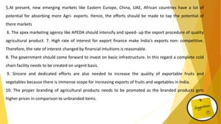 5.At present, new emerging markets like Eastern Europe, China, UAE, African countries have a lot of
potential for absorbing more Agri- exports. Hence, the efforts should be made to tap the potential of
there markets
6. The apex marketing agency like APEDA should intensify and speed- up the export procedure of quality
agricultural product. 7. High rate of interest for export finance make India's exports non- competitive.
Therefore, the rate of interest changed by financial intuitions is reasonable.
8. The government should come forward to invest on basic infrastructure. In this regard a complete cold
chain facility needs to be created on urgent basis.
9. Sincere and dedicated efforts are also needed to increase the quality of exportable fruits and
vegetables because there is immense scope for increasing exports of fruits and vegetables in India.
10. The proper branding of agricultural products needs to be promoted as the branded products gets
higher prices in comparison to unbranded items.
 