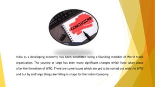 India as a developing economy, has been benefitted being a founding member of World trade
organization. The country at large has seen many significant changes which have taken place
after the formation of WTO. There are some issues which are yet to be sorted out with the WTO
and but by and large things are falling in shape for the Indian Economy.
 