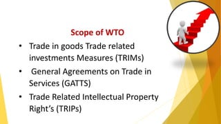 Scope of WTO
• Trade in goods Trade related
investments Measures (TRIMs)
• General Agreements on Trade in
Services (GATTS)
• Trade Related Intellectual Property
Right’s (TRIPs)
 