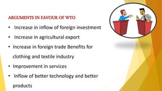 ARGUMENTS IN FAVOUR OF WTO
• Increase in inflow of foreign investment
• Increase in agricultural export
• Increase in foreign trade Benefits for
clothing and textile industry
• Improvement in services
• Inflow of better technology and better
products
 