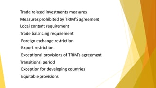 Trade related investments measures
Measures prohibited by TRIM’S agreement
Local content requirement
Trade balancing requirement
Foreign exchange restriction
Export restriction
Exceptional provisions of TRIM’s agreement
Transitional period
Exception for developing countries
Equitable provisions
 