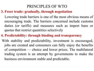 3. Freer trade: gradually, through negotiation
Lowering trade barriers is one of the most obvious means of
encouraging trade. The barriers concerned include customs
duties (or tariffs) and measures such as import bans or
quotas that restrict quantities selectively
4. Predictability: through binding and transparency
With stability and predictability, investment is encouraged,
jobs are created and consumers can fully enjoy the benefits
of competition — choice and lower prices. The multilateral
trading system is an attempt by governments to make the
business environment stable and predictable.
PRINCIPLES OF WTO
 