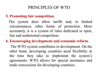 5. Promoting fair competition
The system does allow tariffs and, in limited
circumstances, other forms of protection. More
accurately, it is a system of rules dedicated to open,
fair and undistorted competition.
6. Encouraging development and economic reform.
The WTO system contributes to development. On the
other hand, developing countries need flexibility in
the time they take to implement the system’s
agreements. WTO allows for special assistance and
trade concessions for developing countries.
PRINCIPLES OF WTO
 