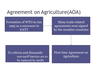 Agreement on Agriculture(AOA)
Formation of WTO in Jan
1995 as a successor to
GATT
Many trade related
agreements were signed
by the member countries
First time Agreement on
Agriculture
To reform and dismantle
non-tariff barriers are to
be replaced by tariffs
 