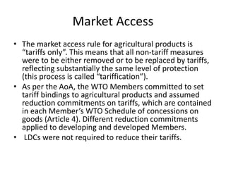 Market Access
• The market access rule for agricultural products is
“tariffs only”. This means that all non-tariff measures
were to be either removed or to be replaced by tariffs,
reflecting substantially the same level of protection
(this process is called “tariffication”).
• As per the AoA, the WTO Members committed to set
tariff bindings to agricultural products and assumed
reduction commitments on tariffs, which are contained
in each Member’s WTO Schedule of concessions on
goods (Article 4). Different reduction commitments
applied to developing and developed Members.
• LDCs were not required to reduce their tariffs.
 