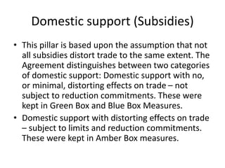 Domestic support (Subsidies)
• This pillar is based upon the assumption that not
all subsidies distort trade to the same extent. The
Agreement distinguishes between two categories
of domestic support: Domestic support with no,
or minimal, distorting effects on trade – not
subject to reduction commitments. These were
kept in Green Box and Blue Box Measures.
• Domestic support with distorting effects on trade
– subject to limits and reduction commitments.
These were kept in Amber Box measures.
 