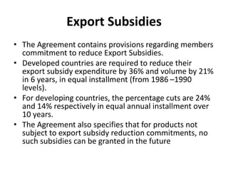 Export Subsidies
• The Agreement contains provisions regarding members
commitment to reduce Export Subsidies.
• Developed countries are required to reduce their
export subsidy expenditure by 36% and volume by 21%
in 6 years, in equal installment (from 1986 –1990
levels).
• For developing countries, the percentage cuts are 24%
and 14% respectively in equal annual installment over
10 years.
• The Agreement also specifies that for products not
subject to export subsidy reduction commitments, no
such subsidies can be granted in the future
 