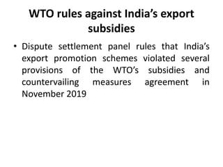 WTO rules against India’s export
subsidies
• Dispute settlement panel rules that India’s
export promotion schemes violated several
provisions of the WTO’s subsidies and
countervailing measures agreement in
November 2019
 