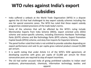 WTO rules against India’s export
subsidies
• India suffered a setback at the World Trade Organization (WTO) in a dispute
against the US that had challenged its key export subsidy schemes including the
one for special economic zones. The WTO has ruled that these export subsidy
programmes violated provisions of the trade body’s norms.
• Some of the schemes that will be affected by the WTO's ruling include
Merchandise Exports from India Scheme (MEIS), export oriented units (EOU)
scheme and sector-specific schemes, including Electronics Hardware Technology
Parks (EHTP) scheme and Bio-Technology Parks (BTP) scheme, Export Promotion
Capital Goods (EPCG) scheme; and duty-free imports for Exporters Scheme.
• The panel further ruled that India is not entitled to provide subsidies depending on
export performance and said its per capita gross national product crossed $1,000
per annum.
• It is worth noting that under Article 3.1 of the WTO's SCM agreement, all
developing countries with gross per capita of $1,000 per annum for three
consecutive years are required to stop all export incentives.
• The US had earlier accused India of giving prohibited subsidies to Indian steel
producers, pharmaceuticals, chemicals, information technology, textiles and
apparel.
 