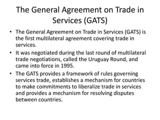 The General Agreement on Trade in
Services (GATS)
• The General Agreement on Trade in Services (GATS) is
the first multilateral agreement covering trade in
services.
• It was negotiated during the last round of multilateral
trade negotiations, called the Uruguay Round, and
came into force in 1995.
• The GATS provides a framework of rules governing
services trade, establishes a mechanism for countries
to make commitments to liberalize trade in services
and provides a mechanism for resolving disputes
between countries.
 