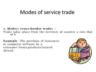Modes of service trade
1. Mod e1: cros s-bord er tr ad e: –
Trad e takes pl ac e from the te rr ito ry of country a into that
of b
Exam ple : The pu rc hase of insu ran ce
or compu ter so ftware by a
consu me r fro m a pro ducer locat ed
ab ro ad .
 