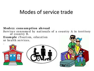 Modes of service trade
Mod e2: cons um ption ab road
Serv ice s co nsume d by nat ionals of a country A in terri tory
of country B.
Exam ple :Touri sm, educ at ion
or he alth se rv ices.
.
 