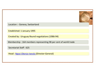 World Trade Organization
Created by : Uruguay Round negotiations (1986-94)
Membership : 164 members representing 98 per cent of world trade
Secretariat Staff : 625
Head : Ngozi Okonjo-Iweala (Director-General)
Established: 1 January 1995
Location :- Geneva, Switzerland
 