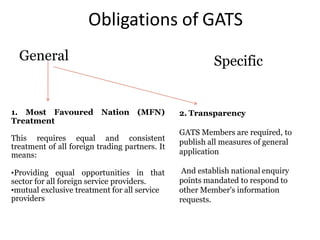 Obligations of GATS
General Specific
1. Most Favoured Nation (MFN)
Treatment
This requires equal and consistent
treatment of all foreign trading partners. It
means:
•Providing equal opportunities in that
sector for all foreign service providers.
•mutual exclusive treatment for all service
providers
2. Transparency
GATS Members are required, to
publish all measures of general
application
And establish national enquiry
points mandated to respond to
other Member's information
requests.
 