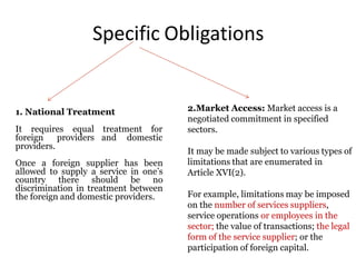 Specific Obligations
1. National Treatment
treatment for
and domestic
It requires equal
foreign providers
providers.
Once a foreign supplier has been
allowed to supply a service in one’s
country there should be no
discrimination in treatment between
the foreign and domestic providers.
2.Market Access: Market access is a
negotiated commitment in specified
sectors.
It may be made subject to various types of
limitations that are enumerated in
Article XVI(2).
For example, limitations may be imposed
on the number of services suppliers,
service operations or employees in the
sector; the value of transactions; the legal
form of the service supplier; or the
participation of foreign capital.
 