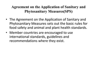 Agreement on the Application of Sanitary and
Phytosanitary Measures(SPS)
• The Agreement on the Application of Sanitary and
Phytosanitary Measures sets out the basic rules for
food safety and animal and plant health standards.
• Member countries are encouraged to use
international standards, guidelines and
recommendations where they exist.
 
